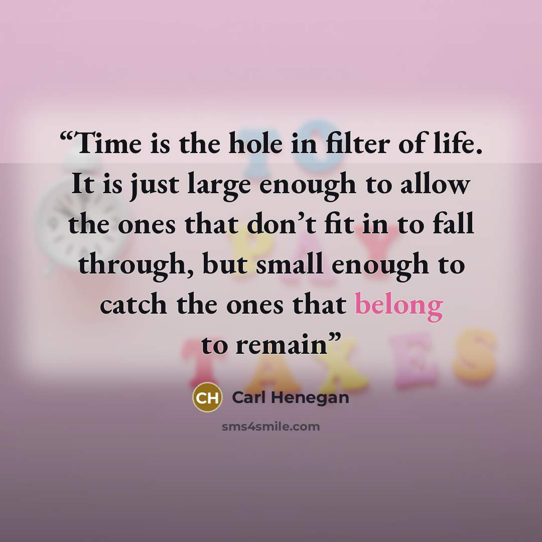 “Time is the hole in filter of life. It is just large enough to allow the ones that don’t fit in to fall through, but small enough to catch the ones that belong to remain” quote by Carl Henegan