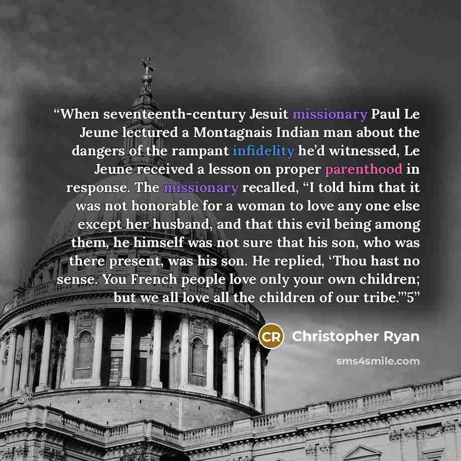 “When seventeenth-century Jesuit missionary Paul Le Jeune lectured a Montagnais Indian man about the dangers of the rampant infidelity he’d witnessed, Le Jeune received a lesson on proper parenthood in response. The missionary recalled, “I told him that it was not honorable for a woman to love any…” quote by Christopher Ryan