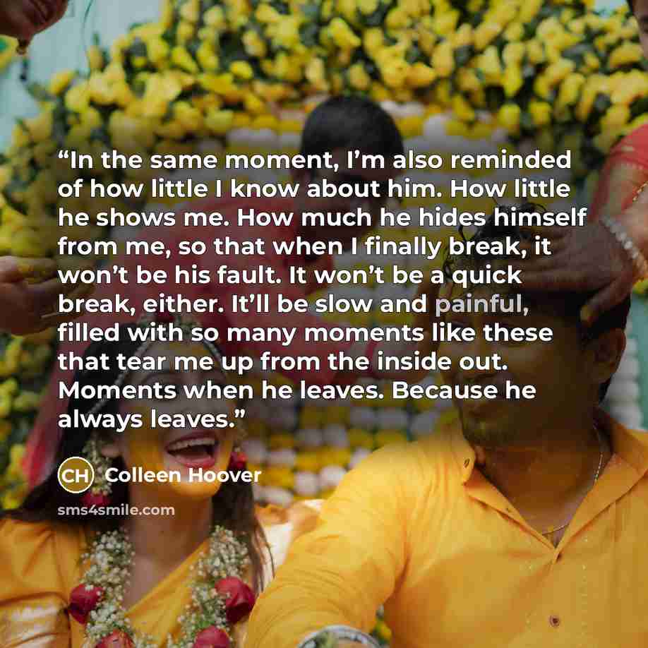 “In the same moment, I’m also reminded of how little I know about him. How little he shows me. How much he hides himself from me, so that when I finally break, it won’t be his fault. It won’t be a quick break, either. It’ll be slow and painful, filled with so many moments like these that tear me up…” quote by Colleen Hoover