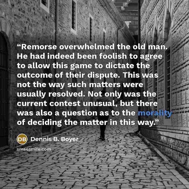 “Remorse overwhelmed the old man. He had indeed been foolish to agree to allow this game to dictate the outcome of their dispute. This was not the way such matters were usually resolved. Not only was the current contest unusual, but there was also a question as to the morality of deciding the…” quote by Dennis B. Boyer