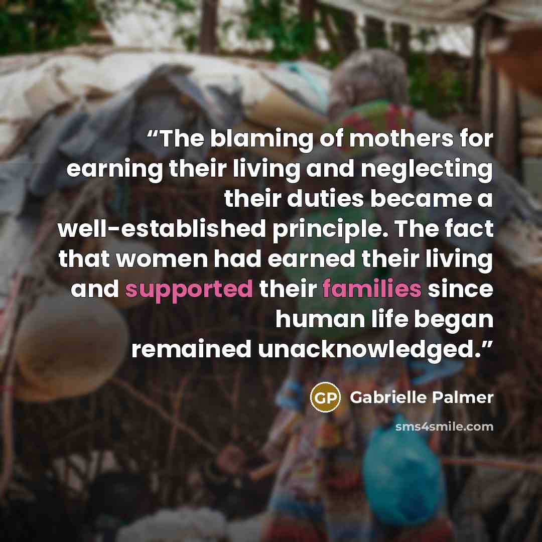 “The blaming of mothers for earning their living and neglecting their duties became a well-established principle. The fact that women had earned their living and supported their families since human life began remained unacknowledged.” quote by Gabrielle Palmer