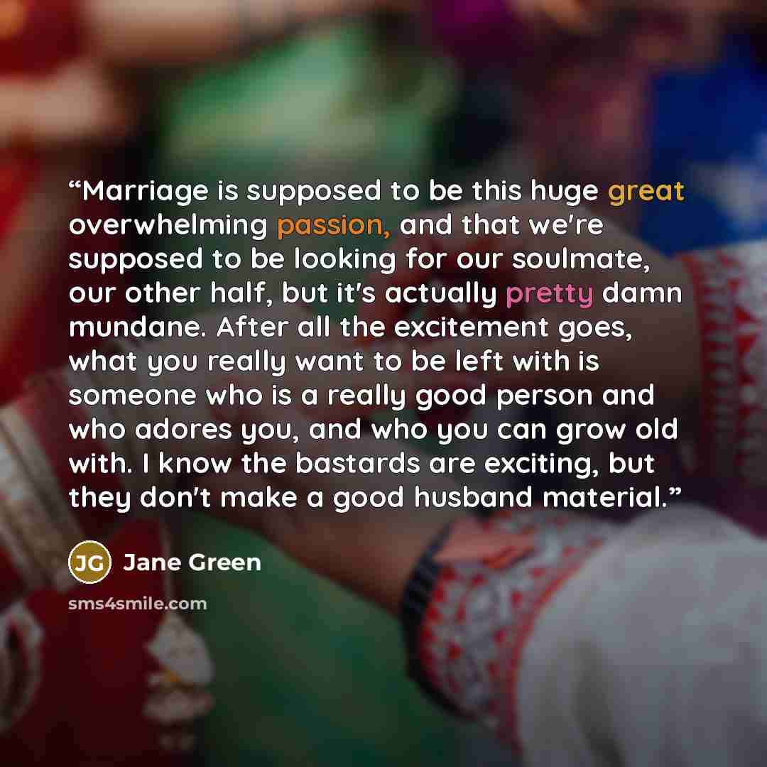 “Marriage is supposed to be this huge great overwhelming passion, and that we're supposed to be looking for our soulmate, our other half, but it's actually pretty damn mundane. After all the excitement goes, what you really want to be left with is someone who is a really good person and who adores…” quote by Jane Green