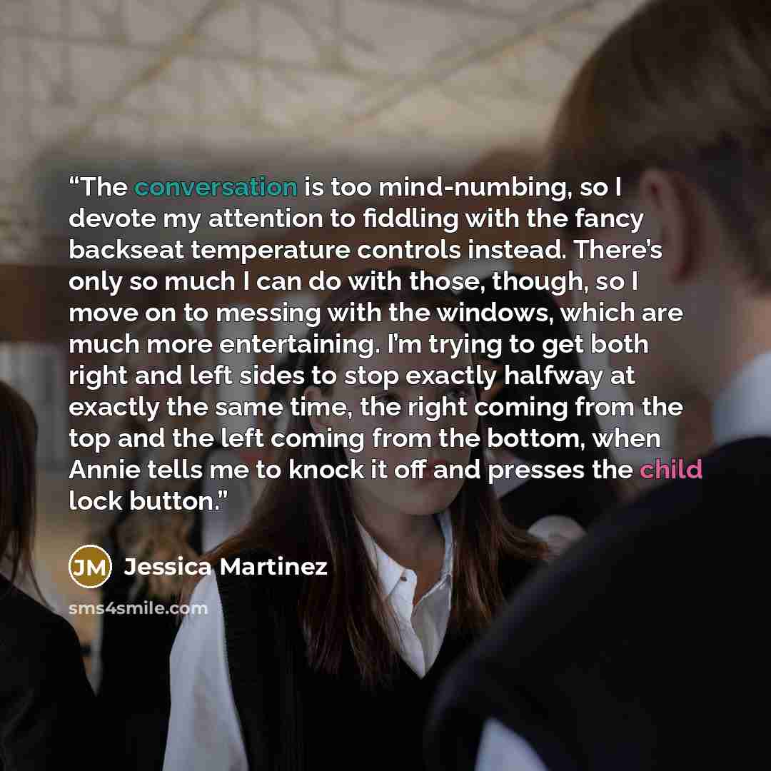 “The conversation is too mind-numbing, so I devote my attention to fiddling with the fancy backseat temperature controls instead. There’s only so much I can do with those, though, so I move on to messing with the windows, which are much more entertaining. I’m trying to get both right and left sides…” quote by Jessica Martinez