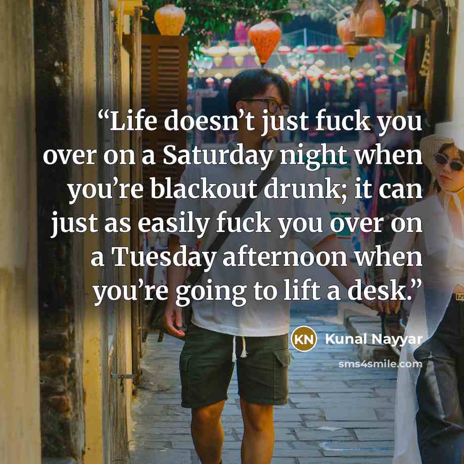 “Life doesn’t just fuck you over on a Saturday night when you’re blackout drunk; it can just as easily fuck you over on a Tuesday afternoon when you’re going to lift a desk.” quote by Kunal Nayyar