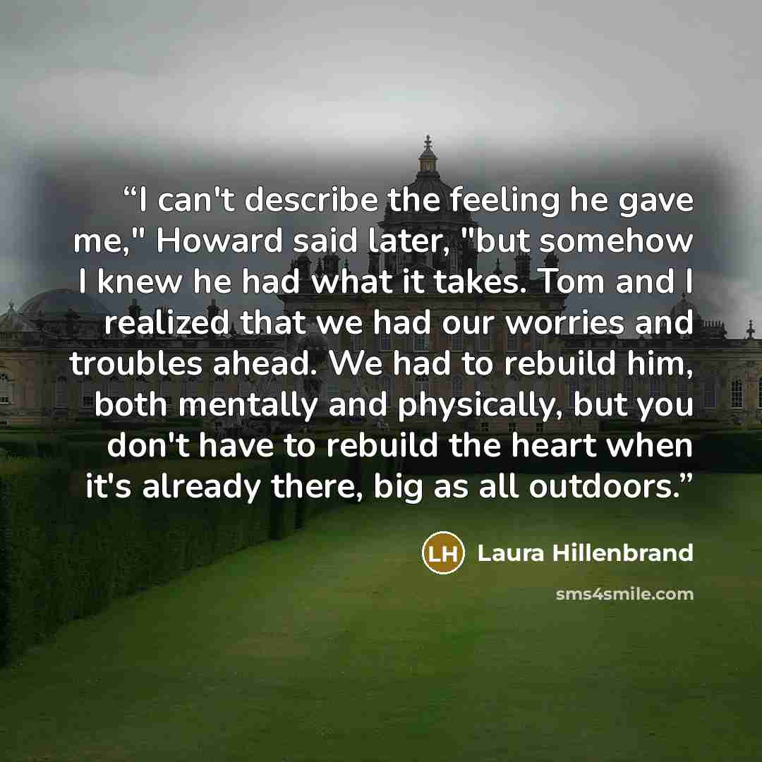 “I can't describe the feeling he gave me," Howard said later, "but somehow I knew he had what it takes. Tom and I realized that we had our worries and troubles ahead. We had to rebuild him, both mentally and physically, but you don't have to rebuild the heart when it's already there, big as all…” quote by Laura Hillenbrand