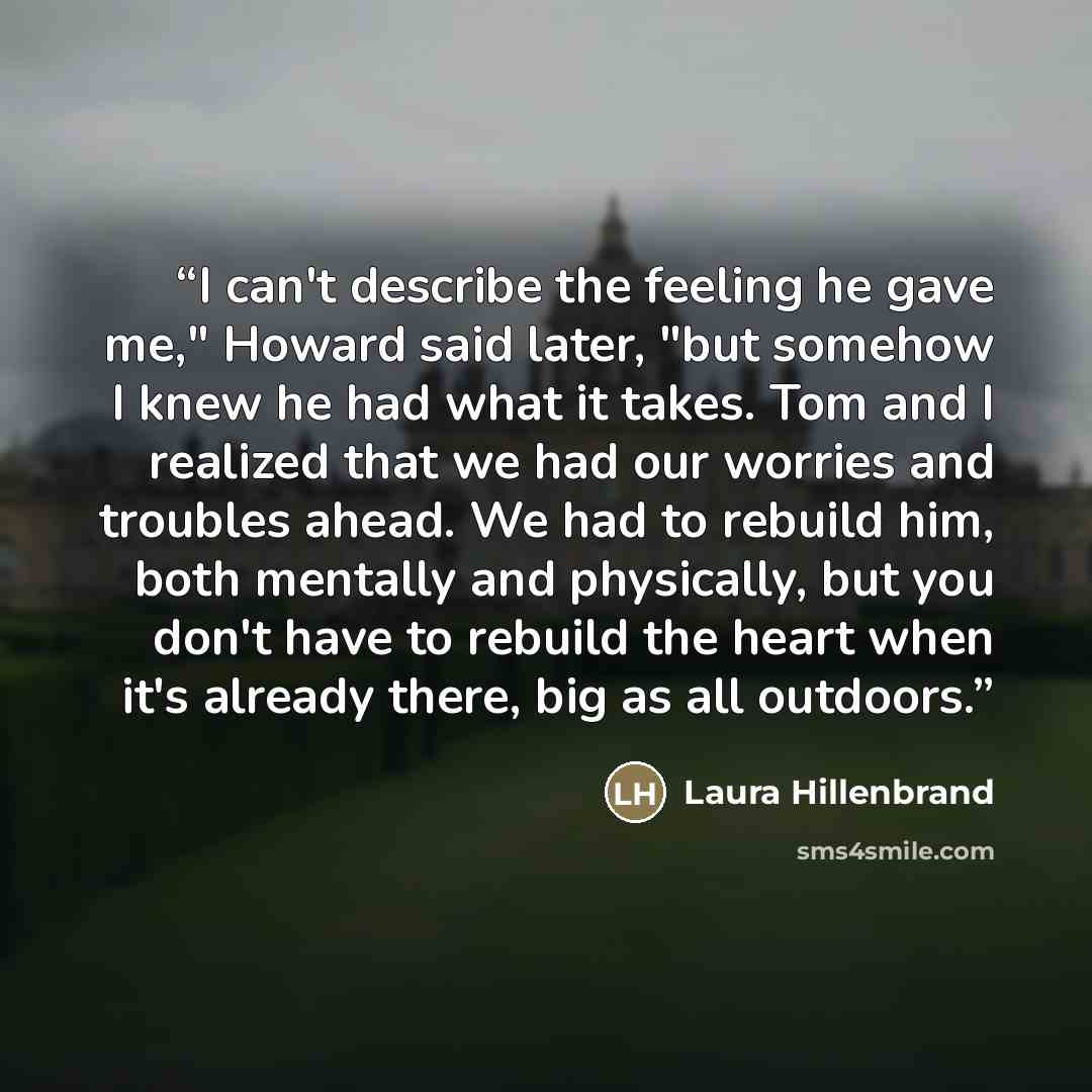 “I can't describe the feeling he gave me," Howard said later, "but somehow I knew he had what it takes. Tom and I realized that we had our worries and troubles ahead. We had to rebuild him, both mentally and physically, but you don't have to rebuild the heart when it's already there, big as all…” quote by Laura Hillenbrand