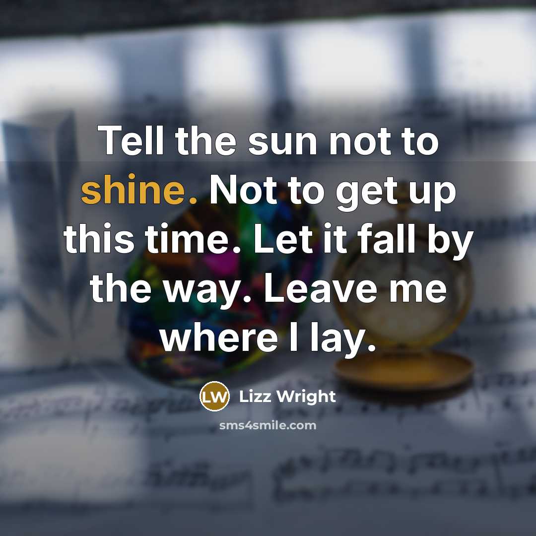 “Tell the sun not to shine. Not to get up this time. Let it fall by the way. Leave me where I lay.” quote by Lizz Wright