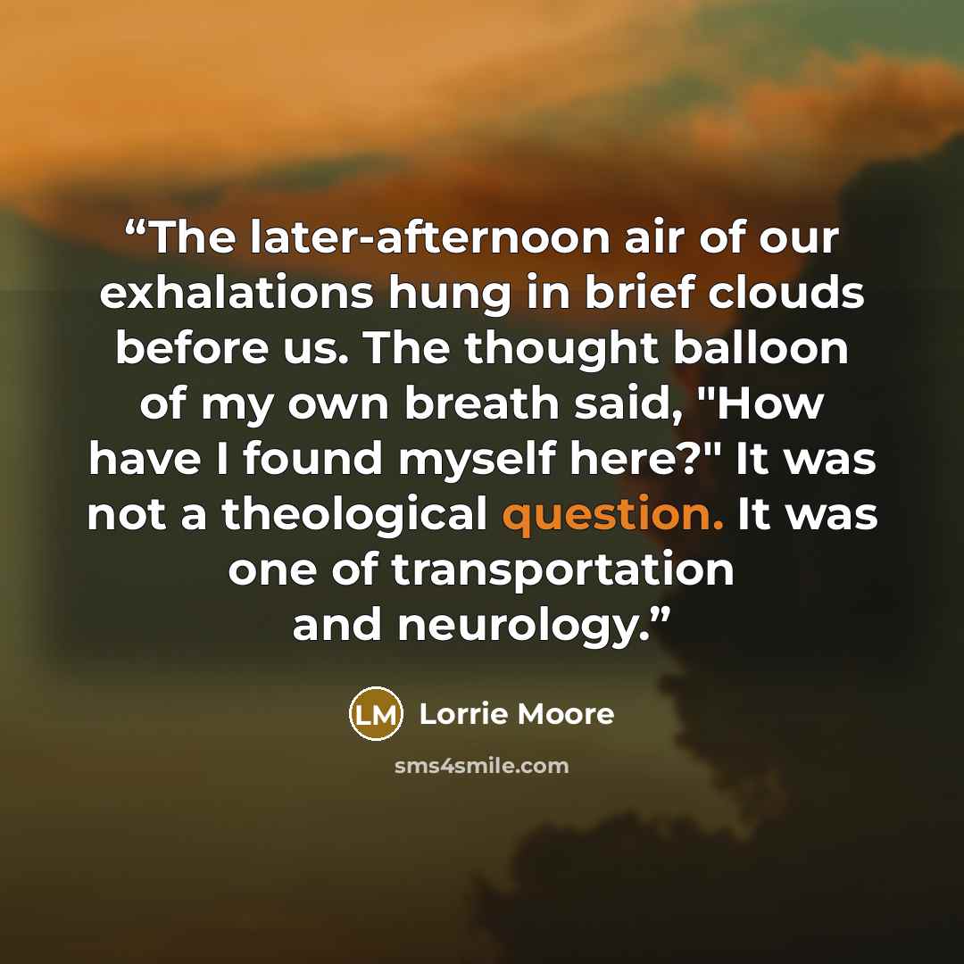 “The later-afternoon air of our exhalations hung in brief clouds before us. The thought balloon of my own breath said, "How have I found myself here?" It was not a theological question. It was one of transportation and neurology.” quote by Lorrie Moore