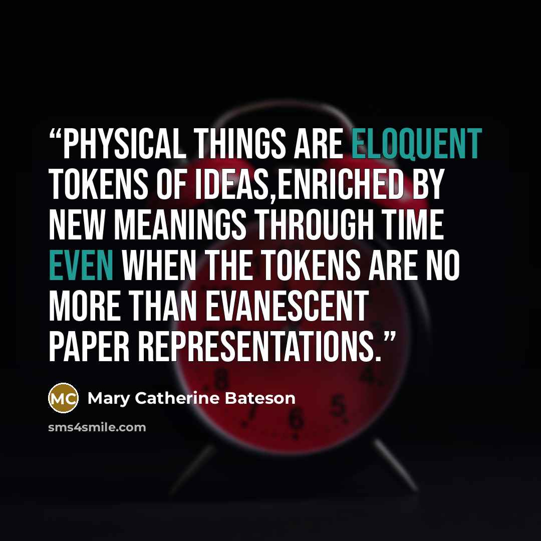“Physical things are eloquent tokens of ideas,enriched by new meanings through time even when the tokens are no more than evanescent paper representations.” quote by Mary Catherine Bateson