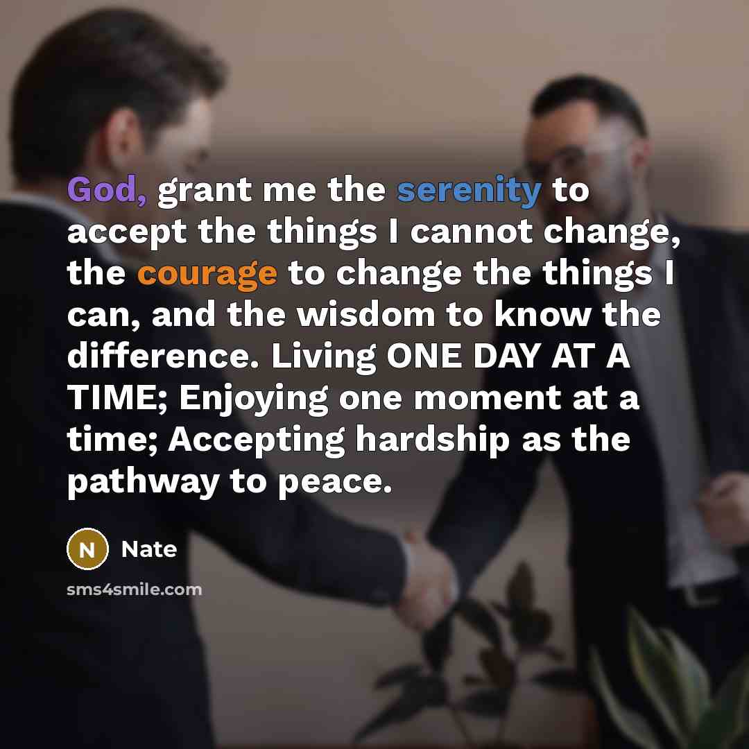 “God, grant me the serenity to accept the things I cannot change, the courage to change the things I can, and the wisdom to know the difference. Living ONE DAY AT A TIME; Enjoying one moment at a time; Accepting hardship as the pathway to peace.” quote by Nate