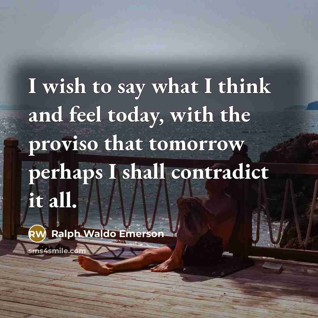 “I wish to say what I think and feel today, with the proviso that tomorrow perhaps I shall contradict it all.” quote by Ralph Waldo Emerson