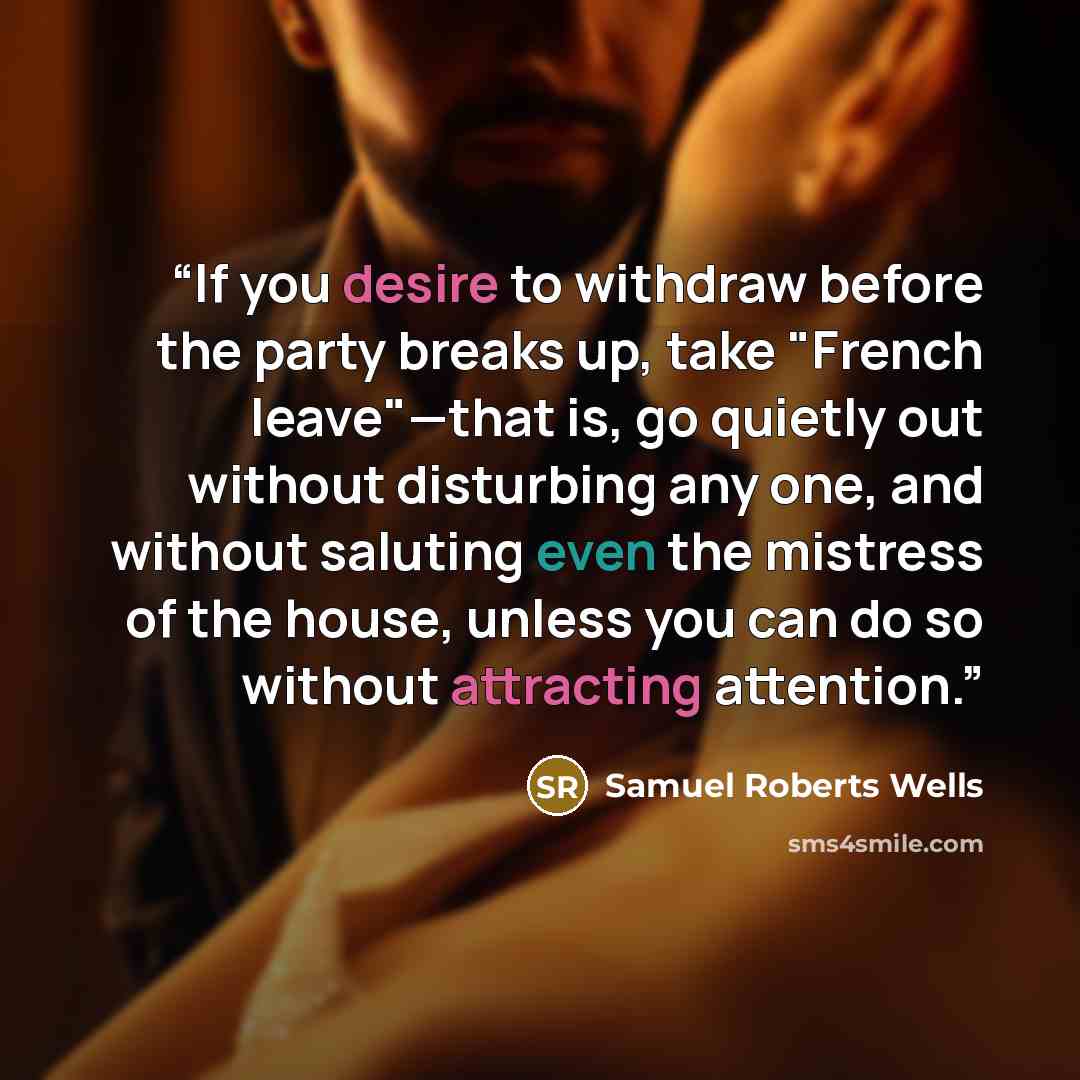 “If you desire to withdraw before the party breaks up, take "French leave"—that is, go quietly out without disturbing any one, and without saluting even the mistress of the house, unless you can do so without attracting attention.” quote by Samuel Roberts Wells
