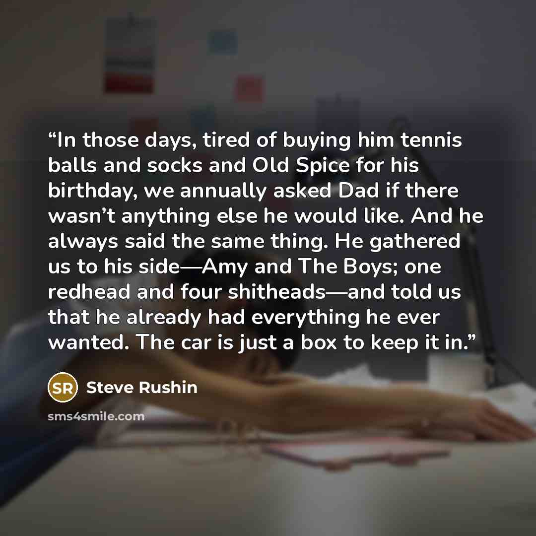 “In those days, tired of buying him tennis balls and socks and Old Spice for his birthday, we annually asked Dad if there wasn’t anything else he would like. And he always said the same thing. He gathered us to his side—Amy and The Boys; one redhead and four shitheads—and told us that he already…” quote by Steve Rushin
