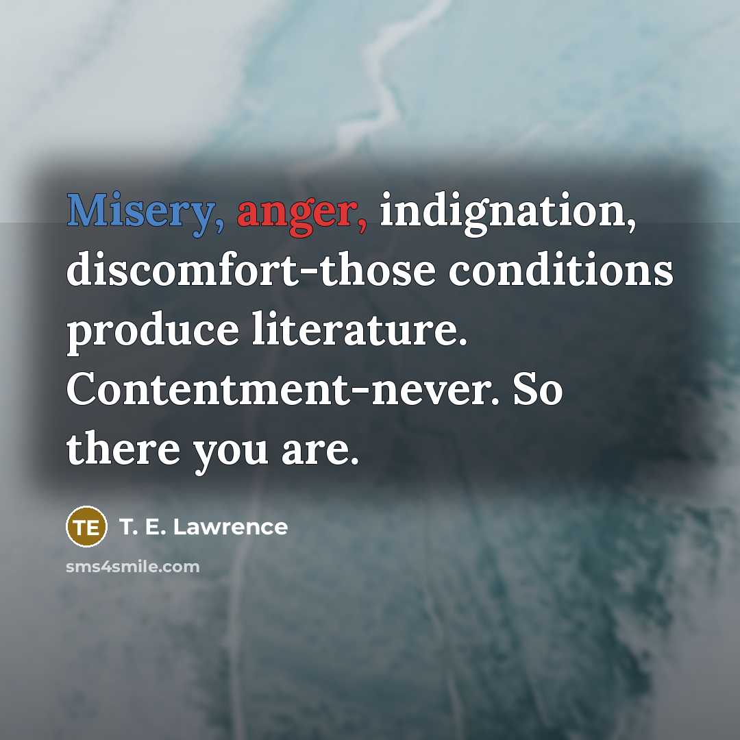 “Misery, anger, indignation, discomfort-those conditions produce literature. Contentment-never. So there…” quote by T. E. Lawrence