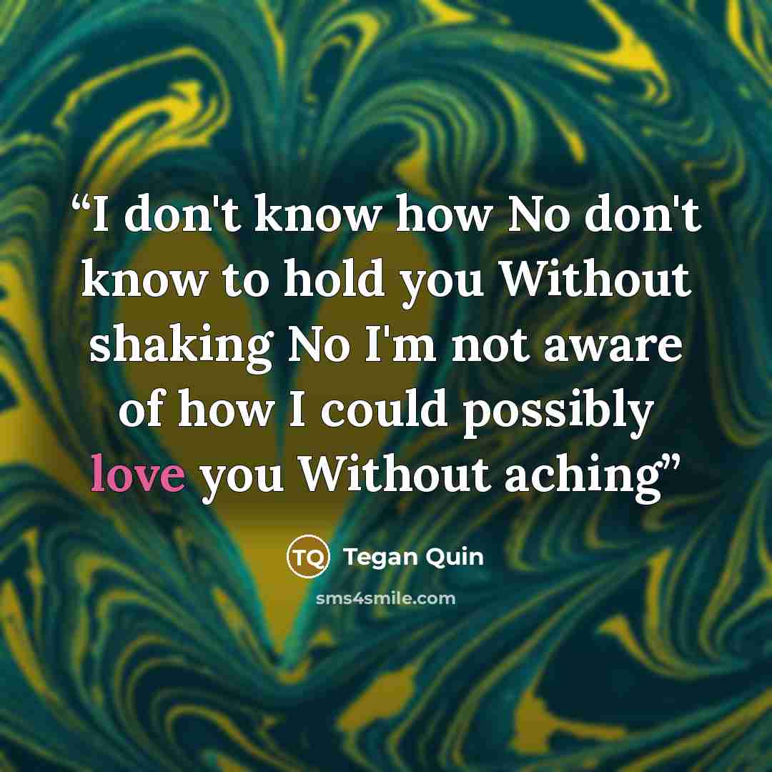 “I don't know how No don't know to hold you Without shaking No I'm not aware of how I could possibly love you Without aching” quote by Tegan Quin