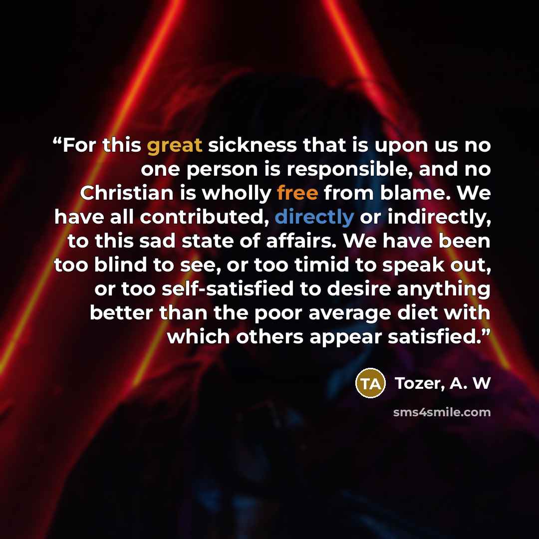 “For this great sickness that is upon us no one person is responsible, and no Christian is wholly free from blame. We have all contributed, directly or indirectly, to this sad state of affairs. We have been too blind to see, or too timid to speak out, or too self-satisfied to desire anything better…” quote by Tozer, A. W