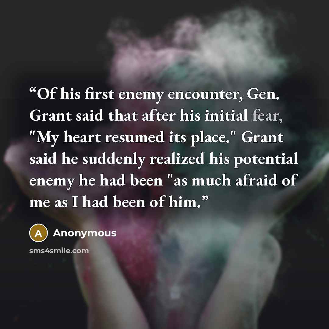 “Of his first enemy encounter, Gen. Grant said that after his initial fear, "My heart resumed its place." Grant said he suddenly realized his potential enemy he had been "as much afraid of me as I had been of him.” quote by Anonymous