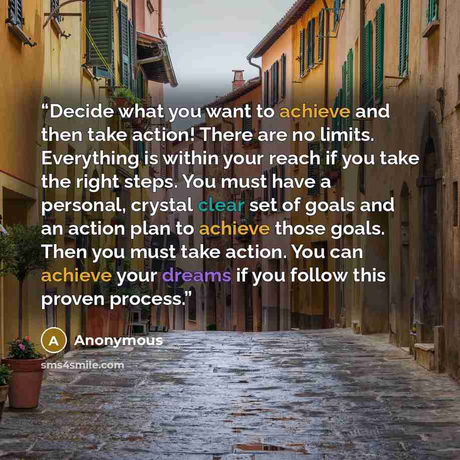 “Decide what you want to achieve and then take action! There are no limits. Everything is within your reach if you take the right steps. You must have a personal, crystal clear set of goals and an action plan to achieve those goals. Then you must take action. You can achieve your dreams if you…” quote by Anonymous