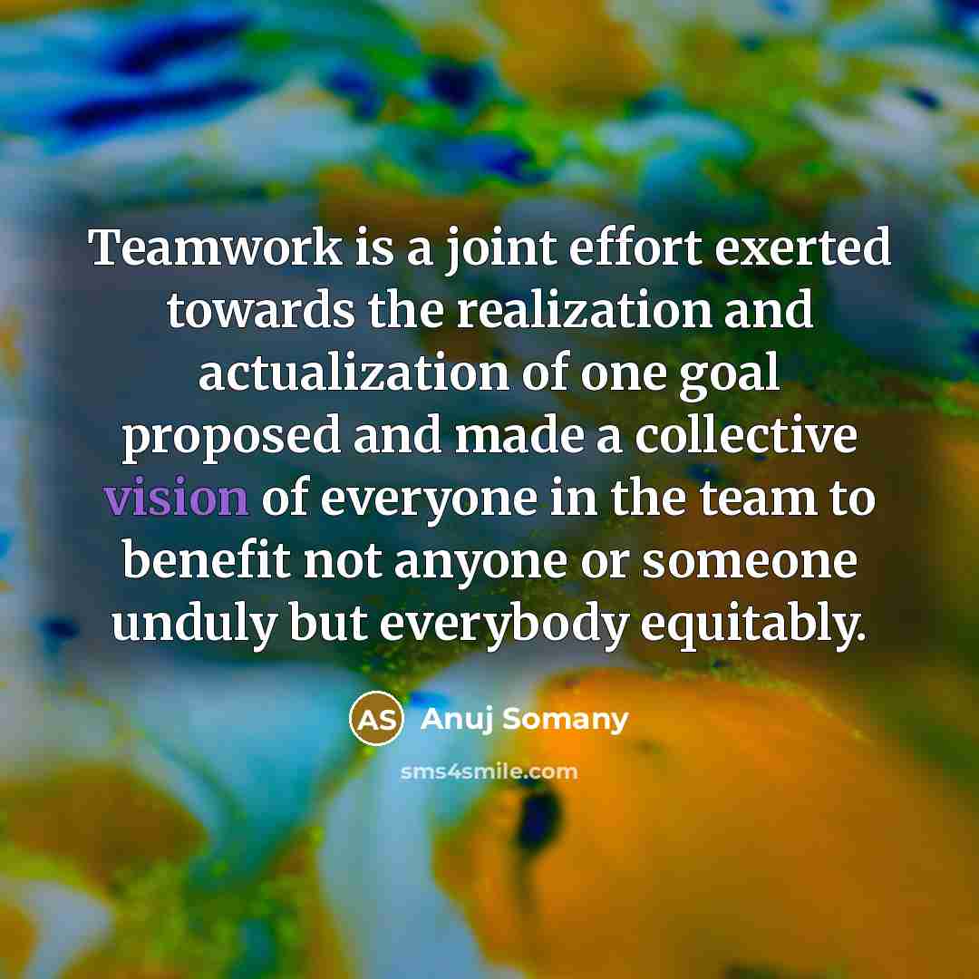 “Teamwork is a joint effort exerted towards the realization and actualization of one goal proposed and made a collective vision of everyone in the team to benefit not anyone or someone unduly but everybody equitably.” quote by Anuj Somany