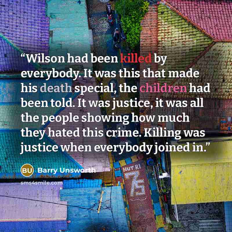 “Wilson had been killed by everybody. It was this that made his death special, the children had been told. It was justice, it was all the people showing how much they hated this crime. Killing was justice when everybody joined in.” quote by Barry Unsworth
