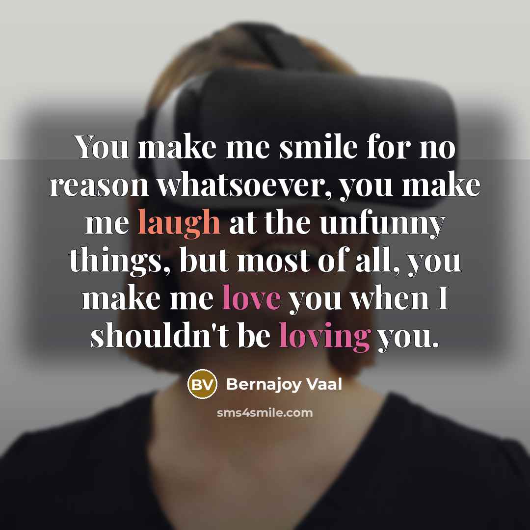“You make me smile for no reason whatsoever, you make me laugh at the unfunny things, but most of all, you make me love you when I shouldn't be loving you.” quote by Bernajoy Vaal