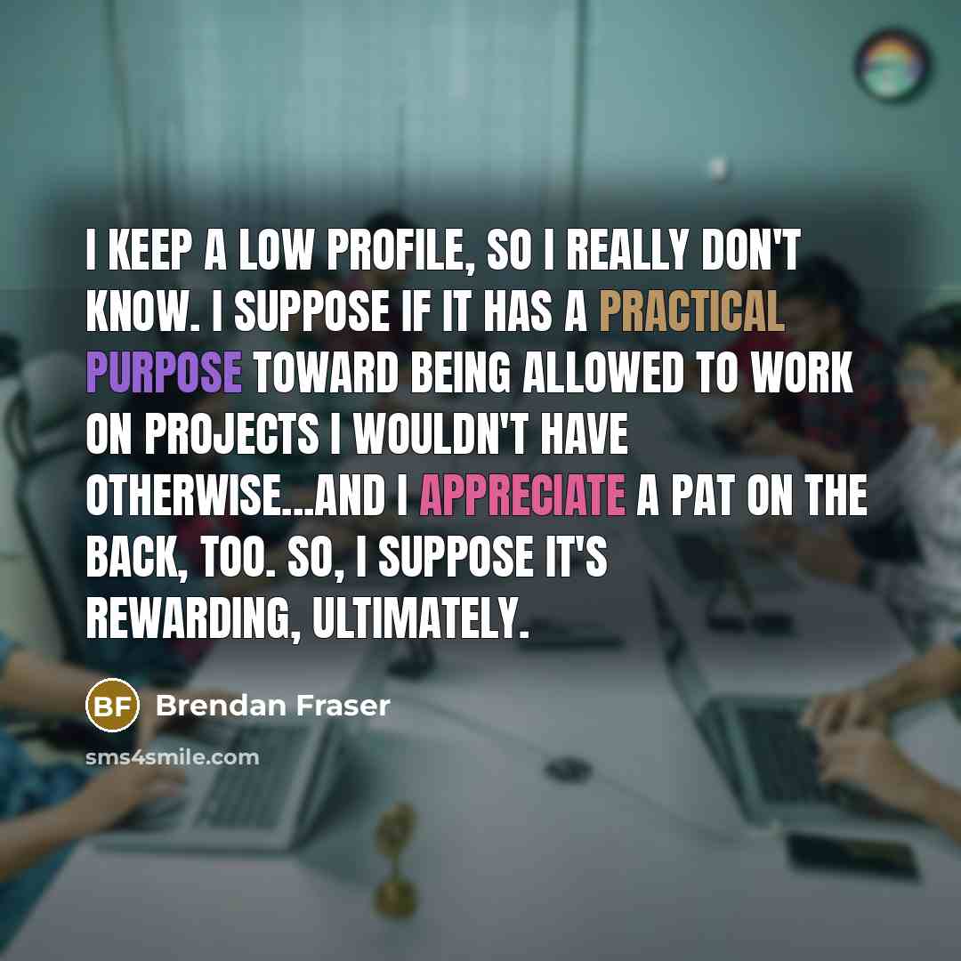 “I keep a low profile, so I really don't know. I suppose if it has a practical purpose toward being allowed to work on projects I wouldn't have otherwise...and I appreciate a pat on the back, too. So, I suppose it's rewarding, ultimately.” quote by Brendan Fraser