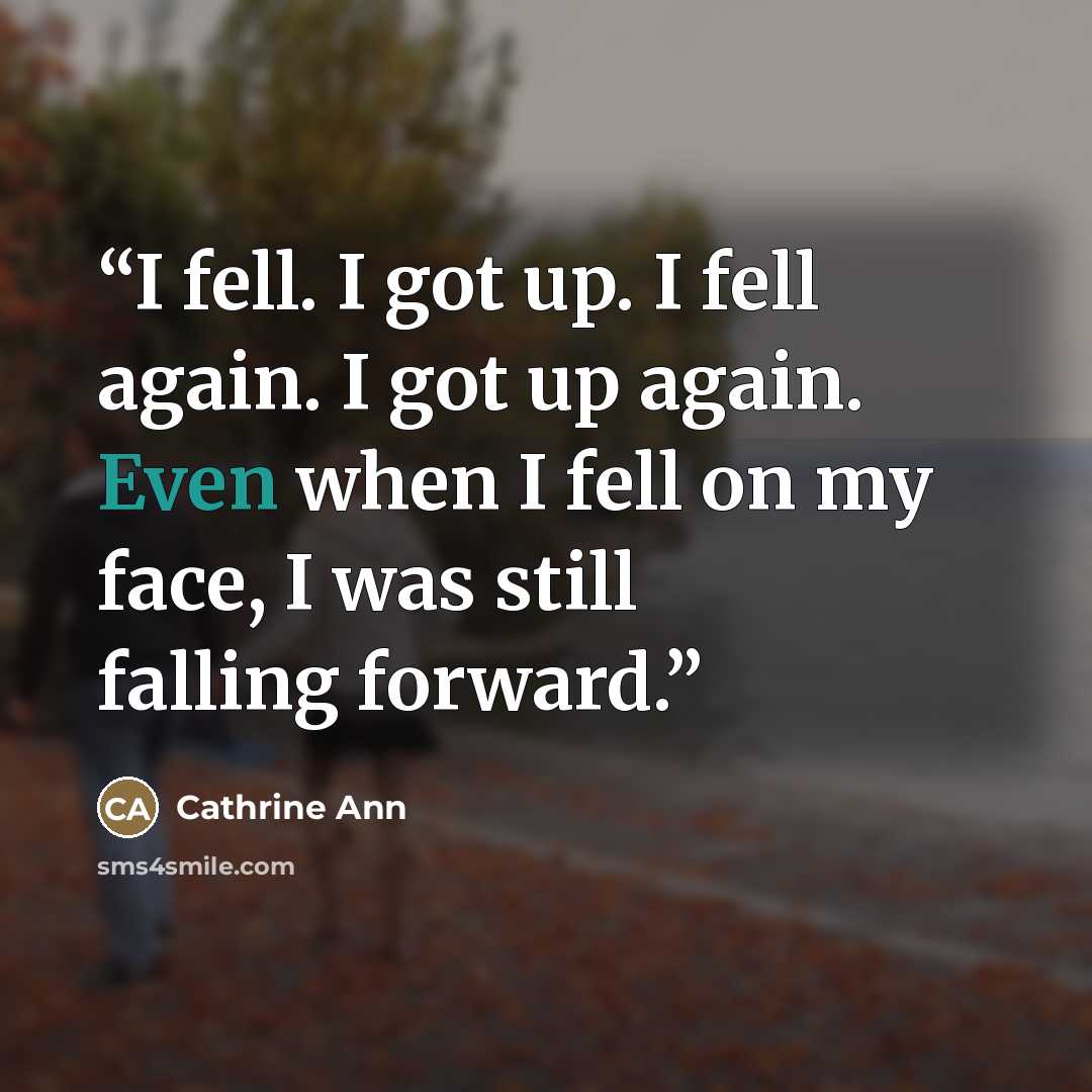 “I fell. I got up. I fell again. I got up again. Even when I fell on my face, I was still falling forward.” quote by Cathrine Ann