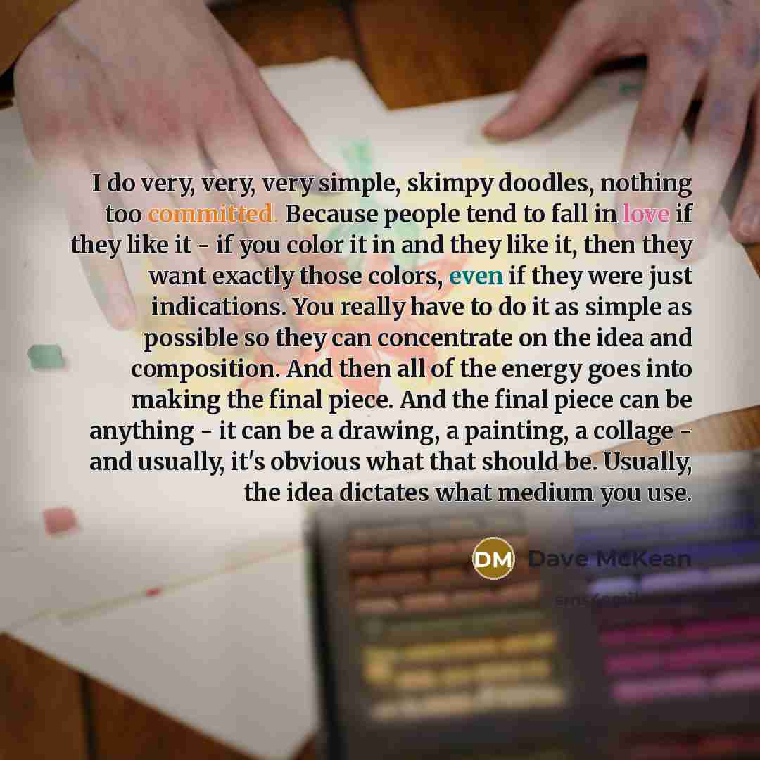 “I do very, very, very simple, skimpy doodles, nothing too committed. Because people tend to fall in love if they like it - if you color it in and they like it, then they want exactly those colors, even if they were just indications. You really have to do it as simple as possible so they can…” quote by Dave McKean