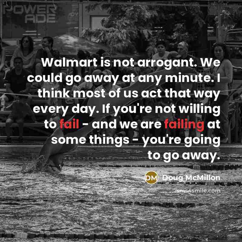 “Walmart is not arrogant. We could go away at any minute. I think most of us act that way every day. If you're not willing to fail - and we are failing at some things - you're going to go away.” quote by Doug McMillon