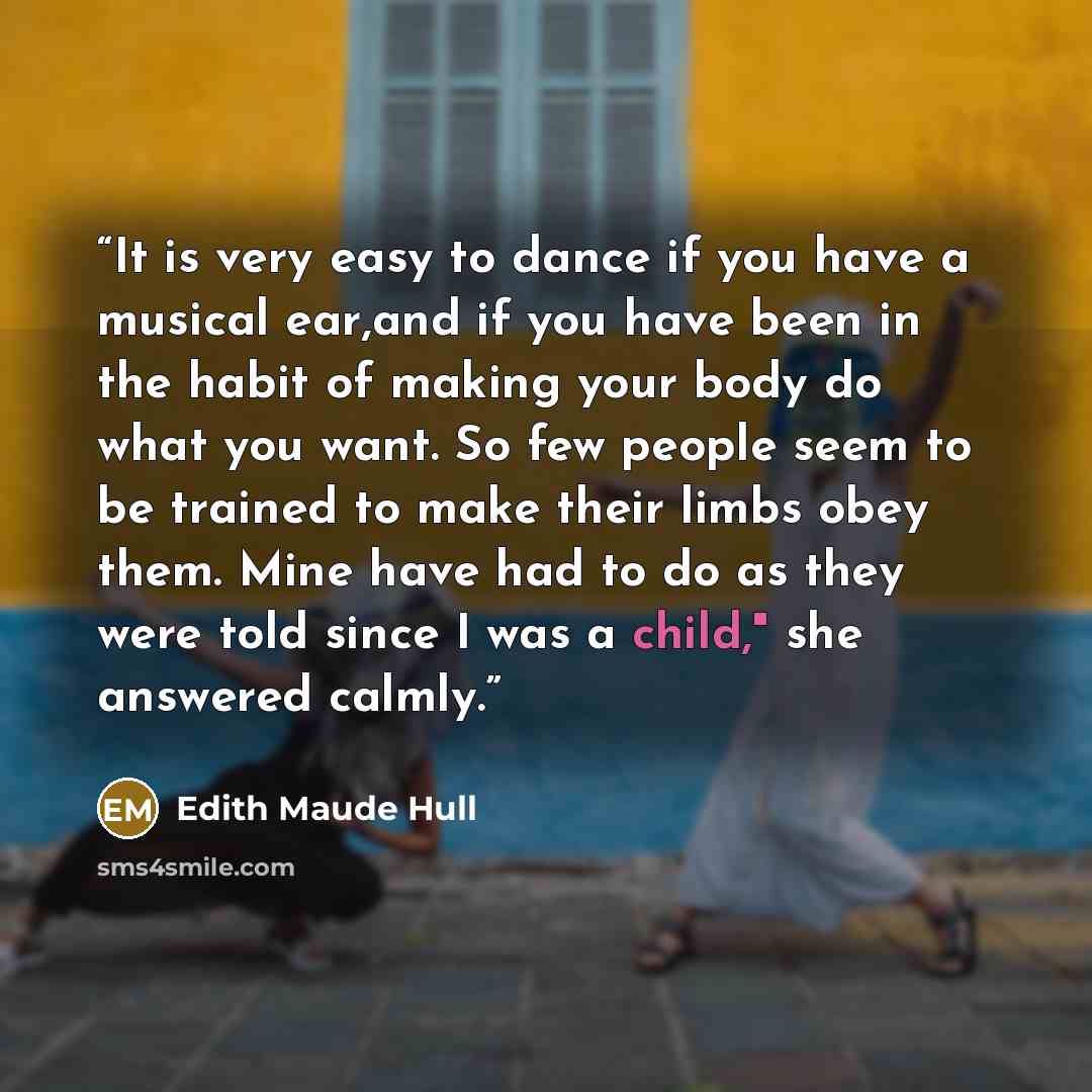 “It is very easy to dance if you have a musical ear,and if you have been in the habit of making your body do what you want. So few people seem to be trained to make their limbs obey them. Mine have had to do as they were told since I was a child," she answered calmly.” quote by Edith Maude Hull