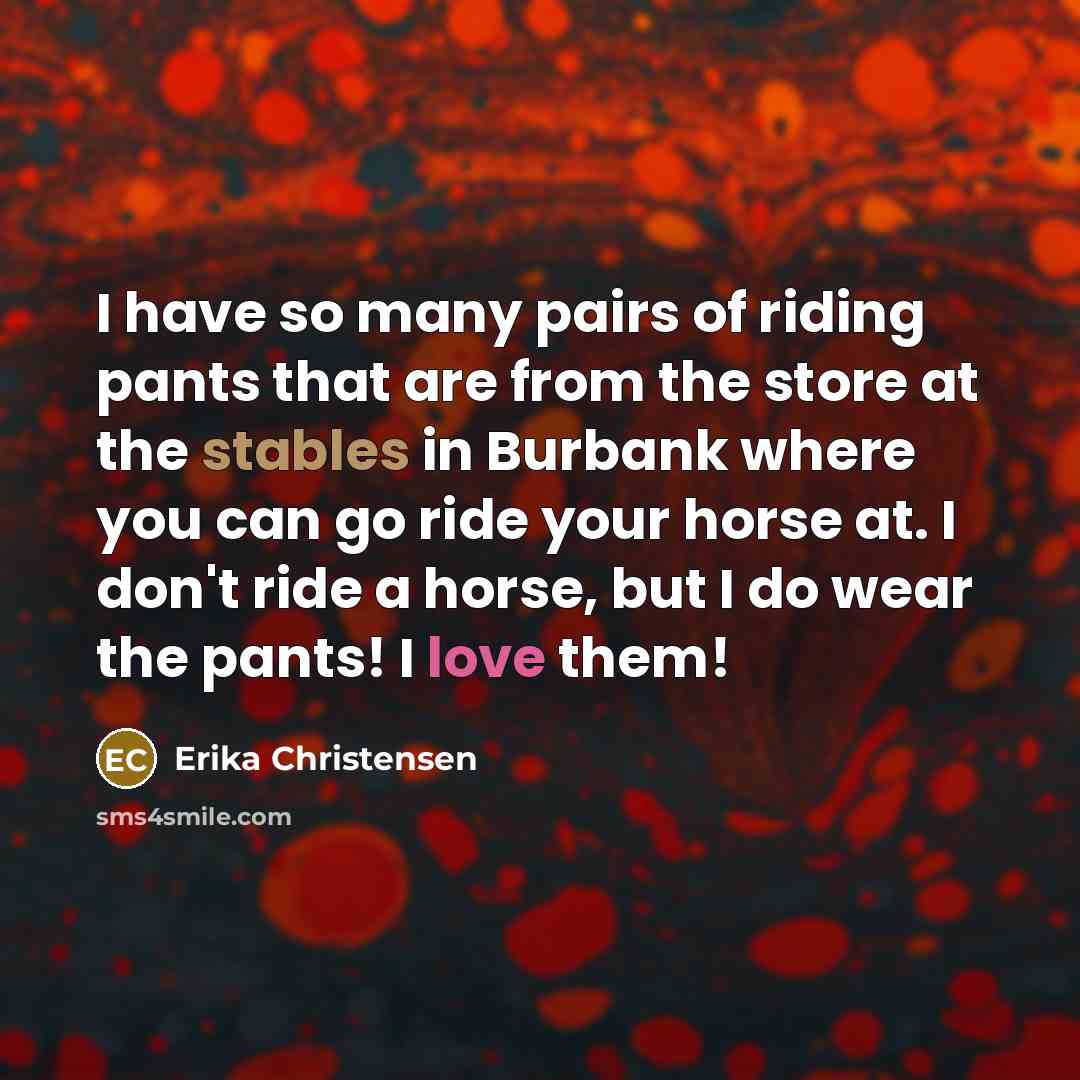 “I have so many pairs of riding pants that are from the store at the stables in Burbank where you can go ride your horse at. I don't ride a horse, but I do wear the pants! I love them!” quote by Erika Christensen