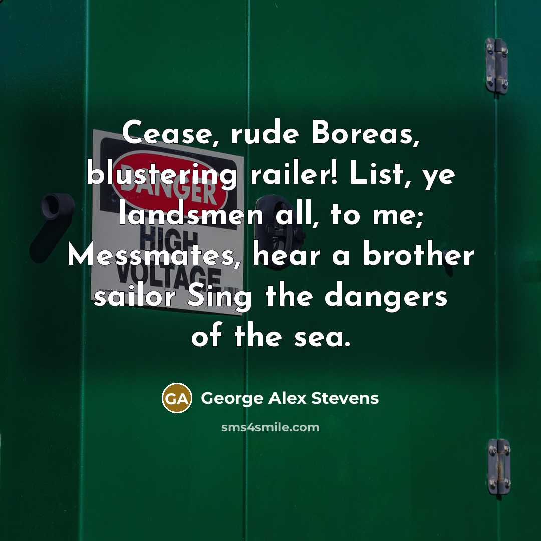 “Cease, rude Boreas, blustering railer! List, ye landsmen all, to me; Messmates, hear a brother sailor Sing the dangers of the sea.” quote by George Alex Stevens
