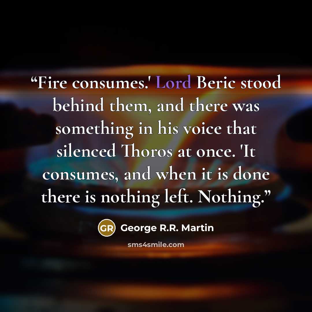 “Fire consumes.' Lord Beric stood behind them, and there was something in his voice that silenced Thoros at once. 'It consumes, and when it is done there is nothing left. Nothing.” quote by George R.R. Martin