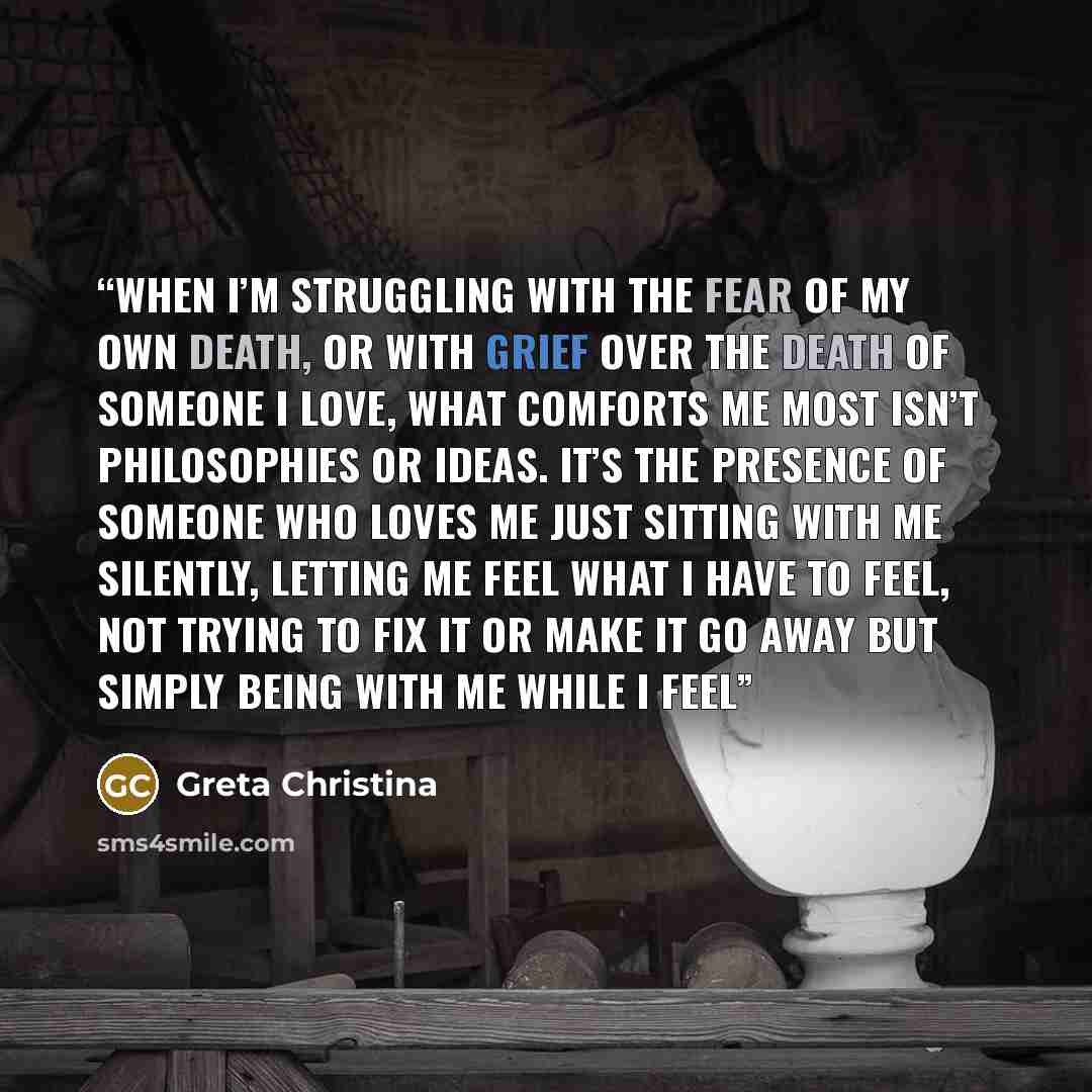 “When I’m struggling with the fear of my own death, or with grief over the death of someone I love, what comforts me most isn’t philosophies or ideas. It’s the presence of someone who loves me just sitting with me silently, letting me feel what I have to feel, not trying to fix it or make it go…” quote by Greta Christina