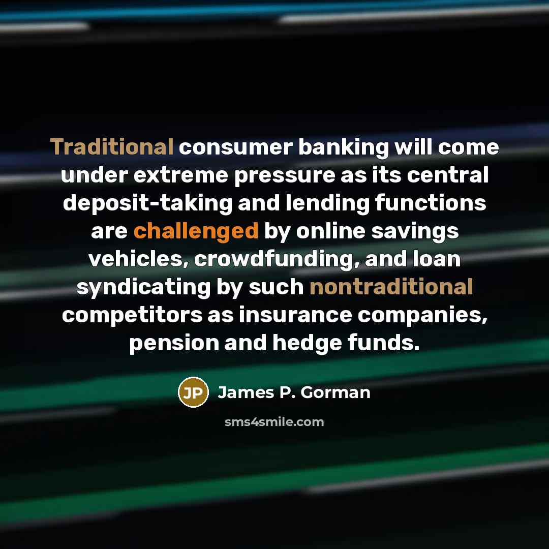 “Traditional consumer banking will come under extreme pressure as its central deposit-taking and lending functions are challenged by online savings vehicles, crowdfunding, and loan syndicating by such nontraditional competitors as insurance companies, pension and hedge funds.” quote by James P. Gorman