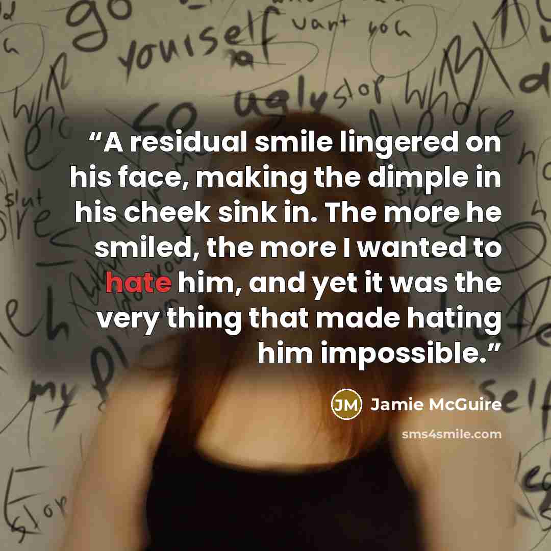 “A residual smile lingered on his face, making the dimple in his cheek sink in. The more he smiled, the more I wanted to hate him, and yet it was the very thing that made hating him impossible.” quote by Jamie McGuire