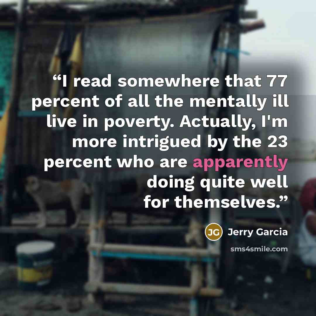 “I read somewhere that 77 percent of all the mentally ill live in poverty. Actually, I'm more intrigued by the 23 percent who are apparently doing quite well for themselves.” quote by Jerry Garcia
