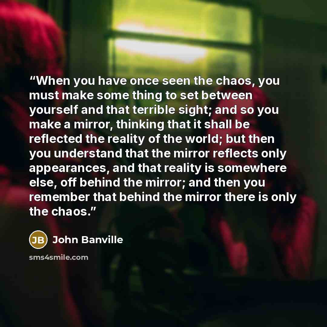“When you have once seen the chaos, you must make some thing to set between yourself and that terrible sight; and so you make a mirror, thinking that it shall be reflected the reality of the world; but then you understand that the mirror reflects only appearances, and that reality is somewhere…” quote by John Banville