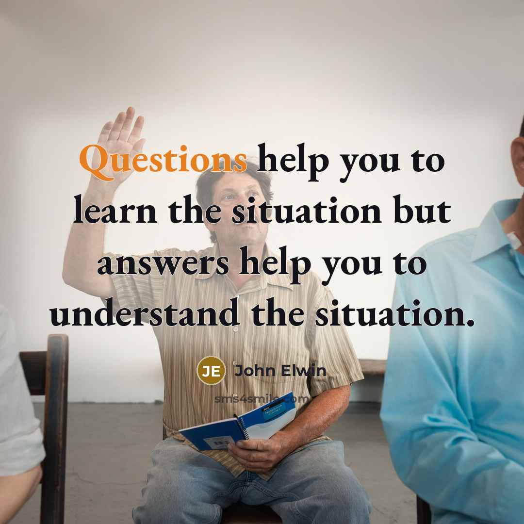 “Questions help you to learn the situation but answers help you to understand the situation.” quote by John Elwin