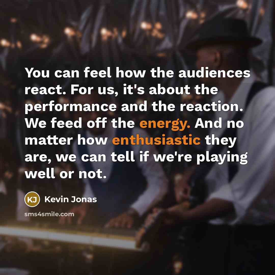 “You can feel how the audiences react. For us, it's about the performance and the reaction. We feed off the energy. And no matter how enthusiastic they are, we can tell if we're playing well or not.” quote by Kevin Jonas