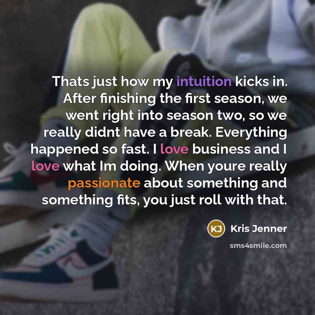 “Thats just how my intuition kicks in. After finishing the first season, we went right into season two, so we really didnt have a break. Everything happened so fast. I love business and I love what Im doing. When youre really passionate about something and something fits, you just roll with that.” quote by Kris Jenner