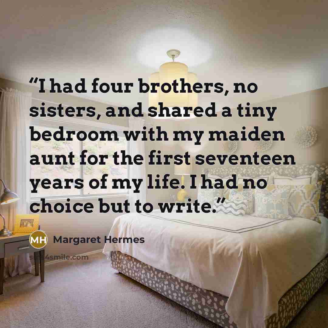 “I had four brothers, no sisters, and shared a tiny bedroom with my maiden aunt for the first seventeen years of my life. I had no choice but to write.” quote by Margaret Hermes