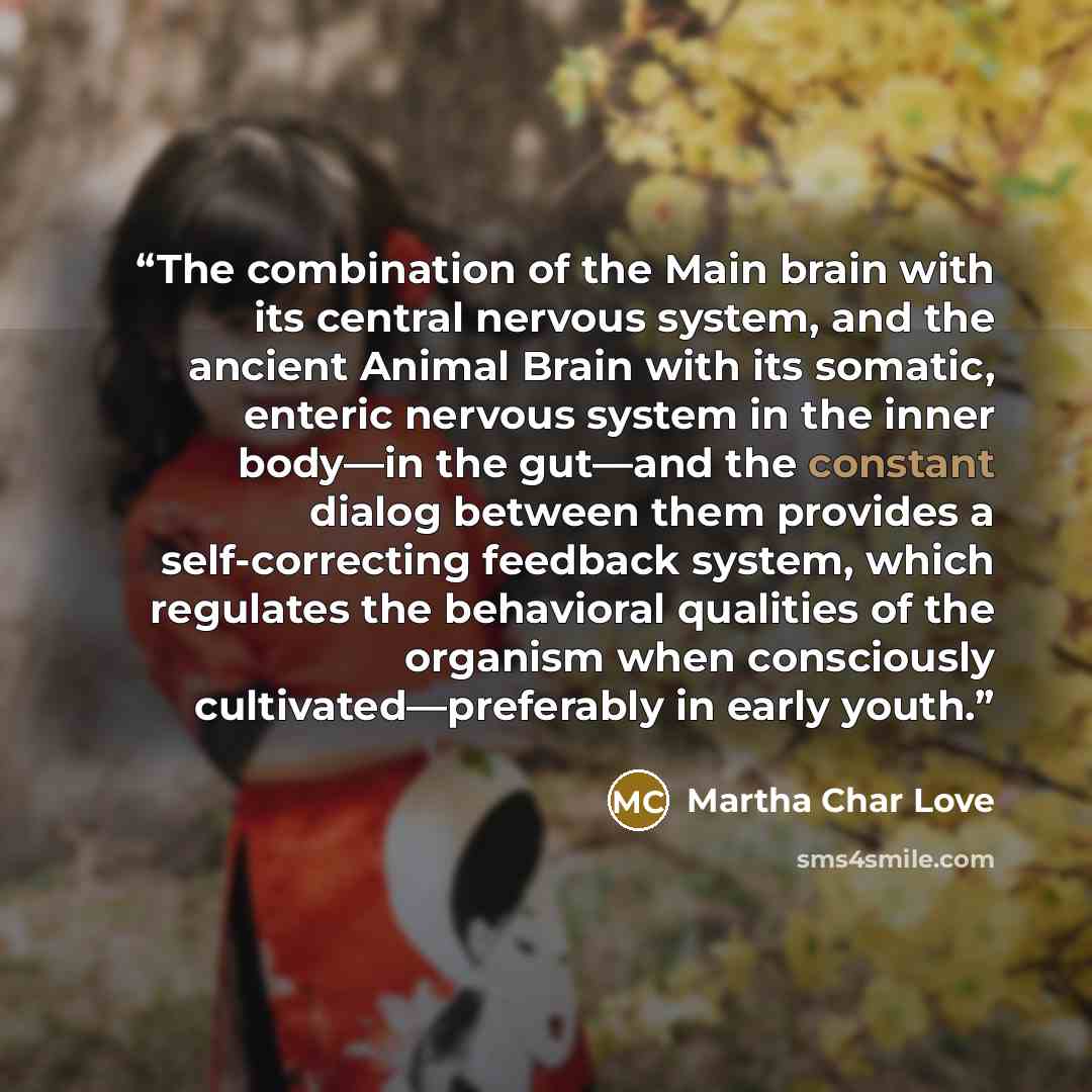 “The combination of the Main brain with its central nervous system, and the ancient Animal Brain with its somatic, enteric nervous system in the inner body—in the gut—and the constant dialog between them provides a self-correcting feedback system, which regulates the behavioral qualities of the…” quote by Martha Char Love