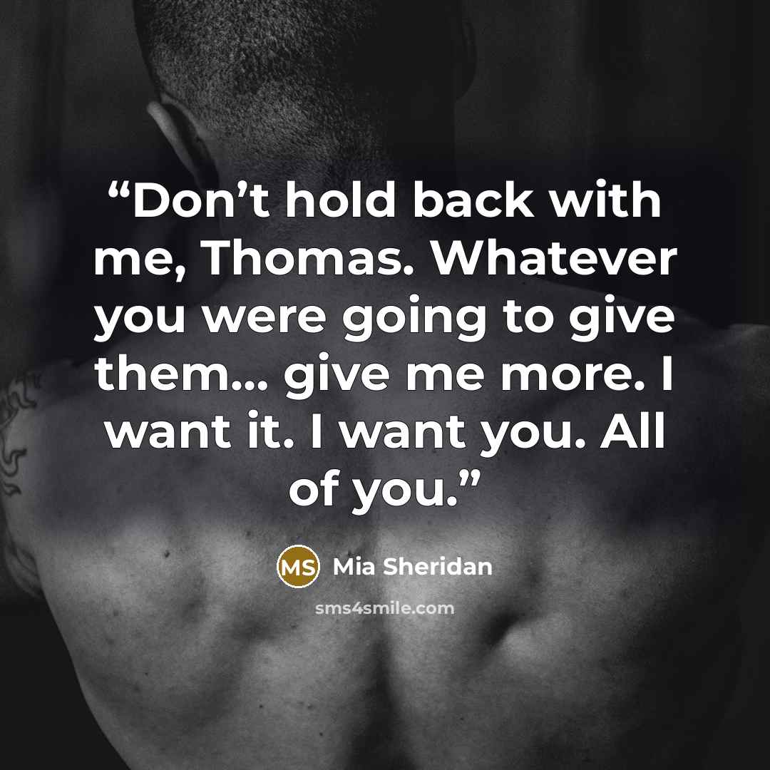 “Don’t hold back with me, Thomas. Whatever you were going to give them… give me more. I want it. I want you. All of you.” quote by Mia Sheridan