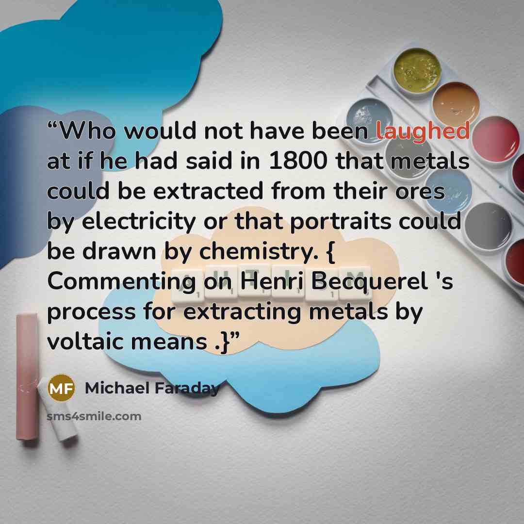 “Who would not have been laughed at if he had said in 1800 that metals could be extracted from their ores by electricity or that portraits could be drawn by chemistry. { Commenting on Henri Becquerel 's process for extracting metals by voltaic means .}” quote by Michael Faraday