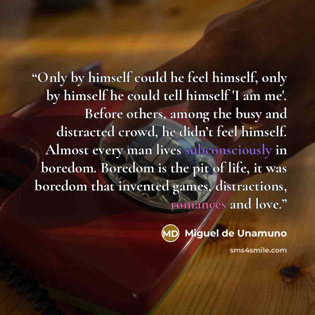 “Only by himself could he feel himself, only by himself he could tell himself 'I am me'. Before others, among the busy and distracted crowd, he didn’t feel himself. Almost every man lives subconsciously in boredom. Boredom is the pit of life, it was boredom that invented games, distractions…” quote by Miguel de Unamuno