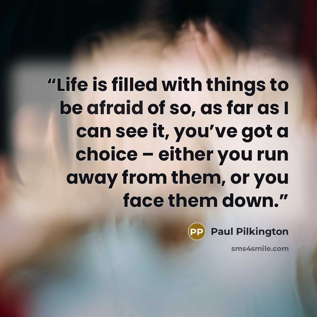 “Life is filled with things to be afraid of so, as far as I can see it, you’ve got a choice – either you run away from them, or you face them down.” quote by Paul Pilkington