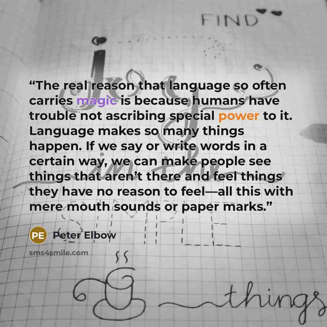 “The real reason that language so often carries magic is because humans have trouble not ascribing special power to it. Language makes so many things happen. If we say or write words in a certain way, we can make people see things that aren’t there and feel things they have no reason to feel—all…” quote by Peter Elbow