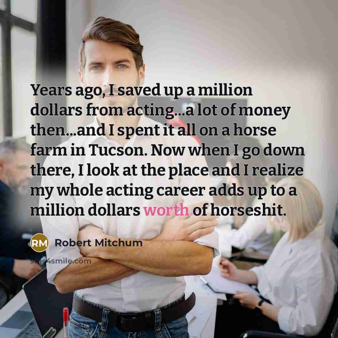 “Years ago, I saved up a million dollars from acting...a lot of money then...and I spent it all on a horse farm in Tucson. Now when I go down there, I look at the place and I realize my whole acting career adds up to a million dollars worth of horseshit.” quote by Robert Mitchum