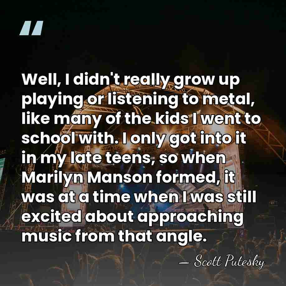 Well, I didn't really grow up playing or listening to metal, like&hellip; - Scott Putesky